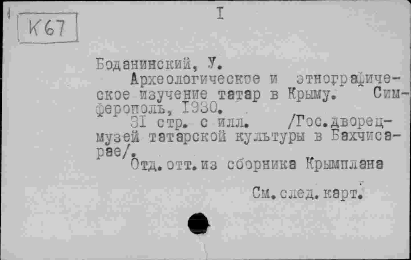 ﻿И%7
і
Боданинский, У.
Археологическое и этнографическое изучение татар в Крыму. Симферополь, 1930.
31 стр. с илл. /Гос.дворец-музей татарской культуры в Бахчисарае/.
Отд. отт. из сборника Крымплана
См. след. карт.